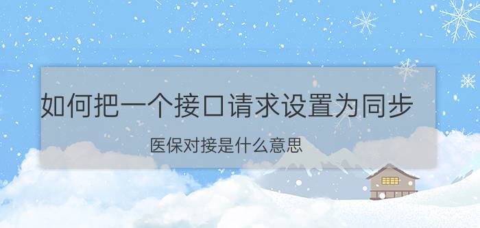 如何把一个接口请求设置为同步 医保对接是什么意思？